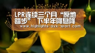 LPR连续三个月“原地踏步” 下半年降息降准概率仍存【爱游戏官网】(图3) 爱游戏