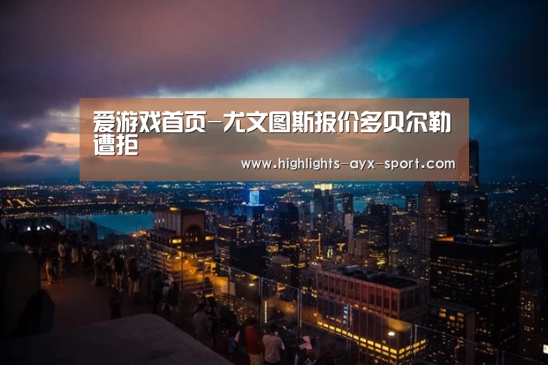 爱游戏首页-尤文图斯报价多贝尔勒遭拒(图2) 爱游戏体育