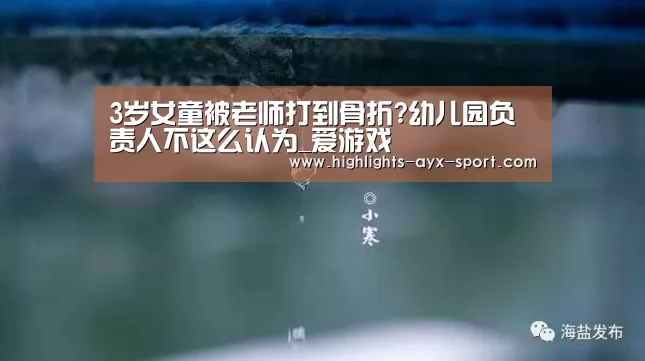 3岁女童被老师打到骨折?幼儿园负责人不这么认为_爱游戏(图3) 爱游戏官网