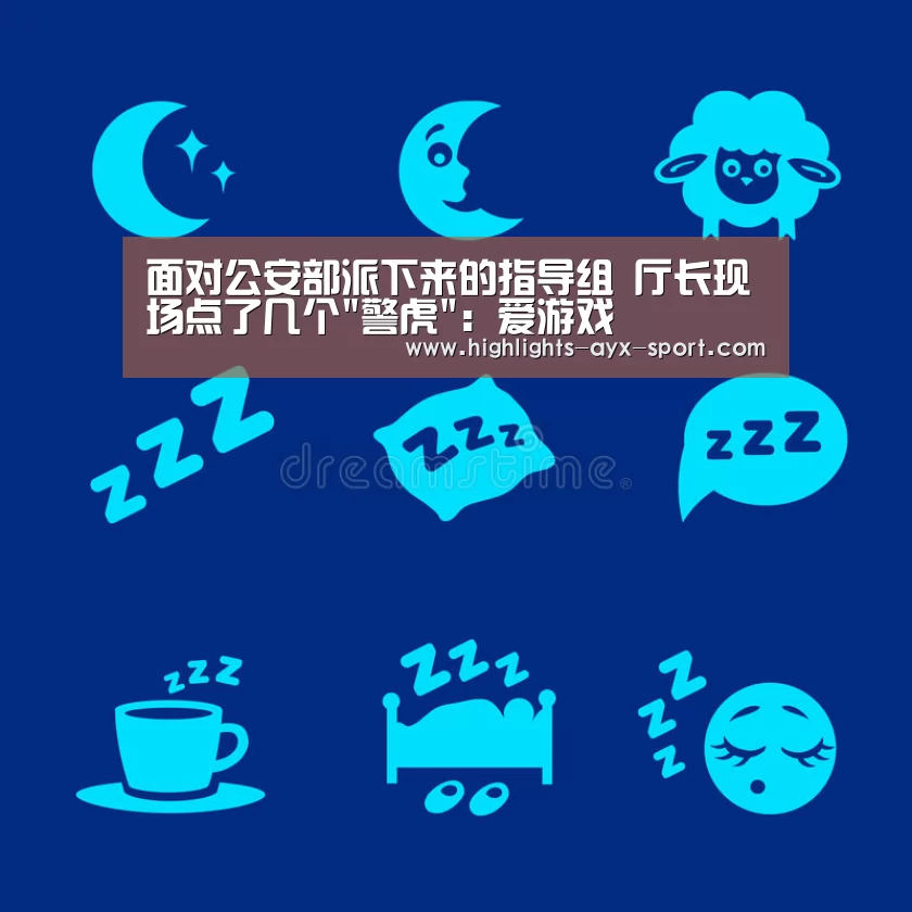 面对公安部派下来的指导组 厅长现场点了几个警虎:爱游戏(图1) 爱游戏